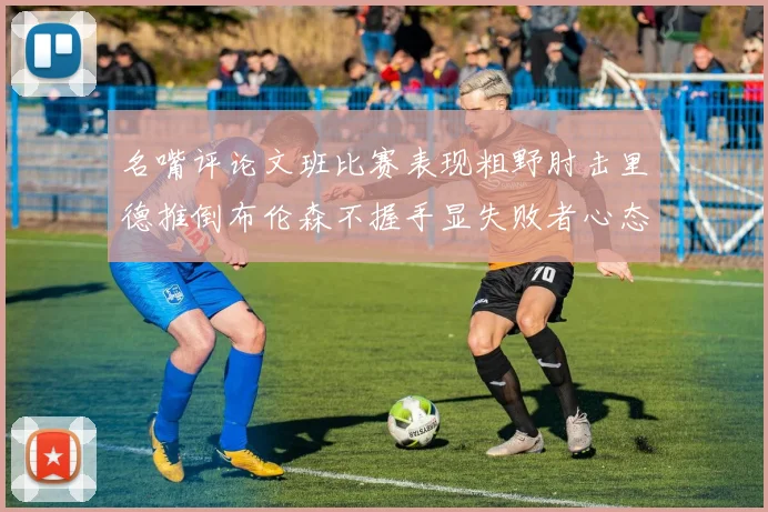 名嘴评论文班比赛表现粗野肘击里德推倒布伦森不握手显失败者心态