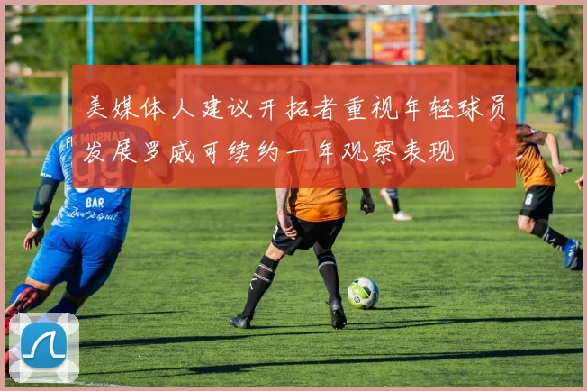 美媒体人建议开拓者重视年轻球员发展罗威可续约一年观察表现