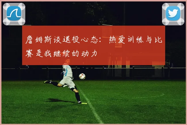 詹姆斯谈退役心态：热爱训练与比赛是我继续的动力