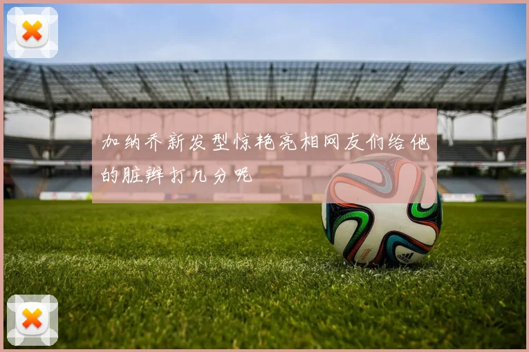 加纳乔新发型惊艳亮相网友们给他的脏辫打几分呢