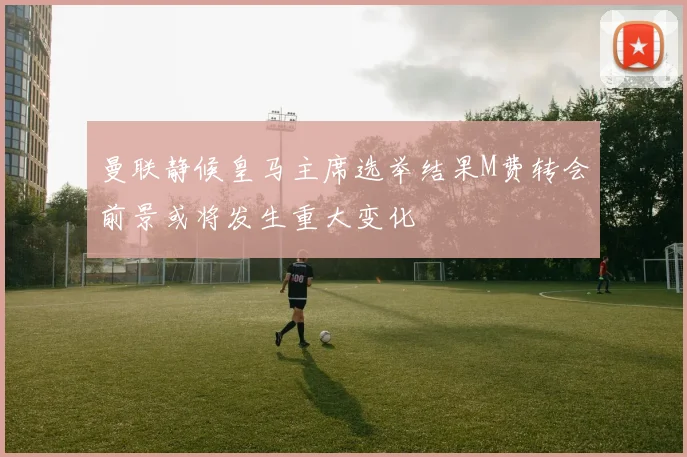曼联静候皇马主席选举结果M费转会前景或将发生重大变化