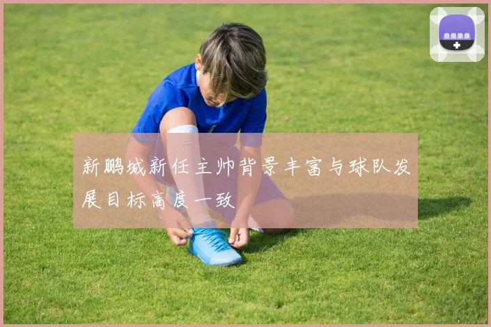 新鹏城新任主帅背景丰富与球队发展目标高度一致