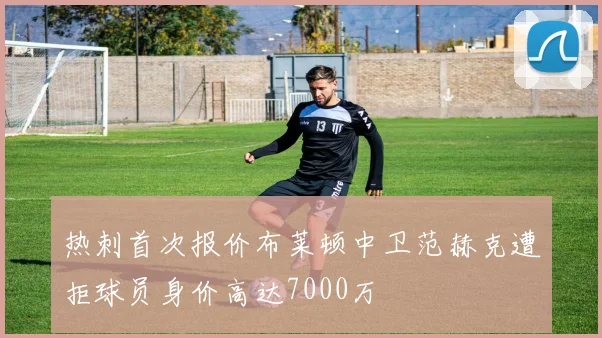 热刺首次报价布莱顿中卫范赫克遭拒球员身价高达7000万