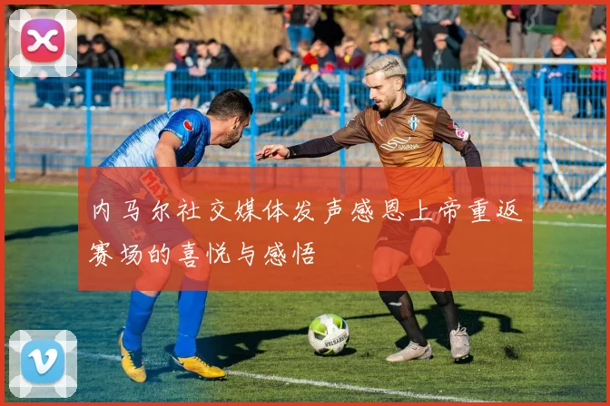 内马尔社交媒体发声感恩上帝重返赛场的喜悦与感悟