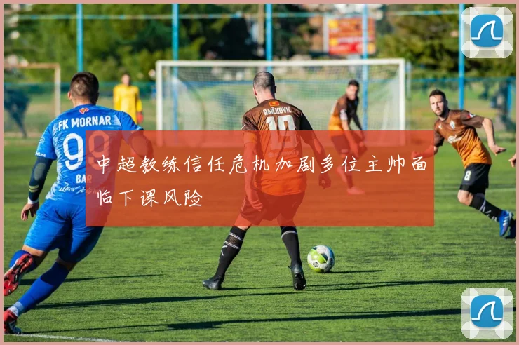 中超教练信任危机加剧多位主帅面临下课风险