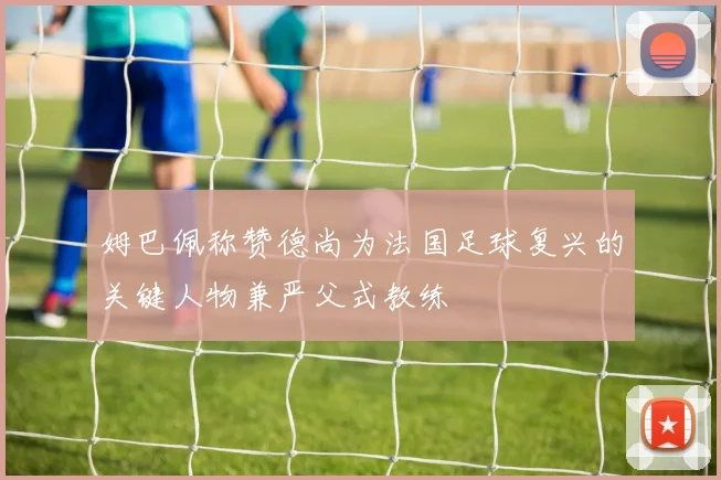 姆巴佩称赞德尚为法国足球复兴的关键人物兼严父式教练