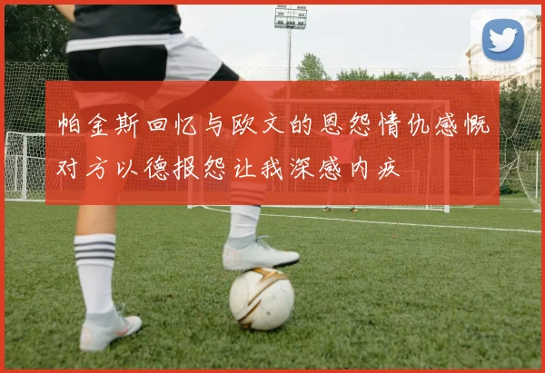 帕金斯回忆与欧文的恩怨情仇感慨对方以德报怨让我深感内疚