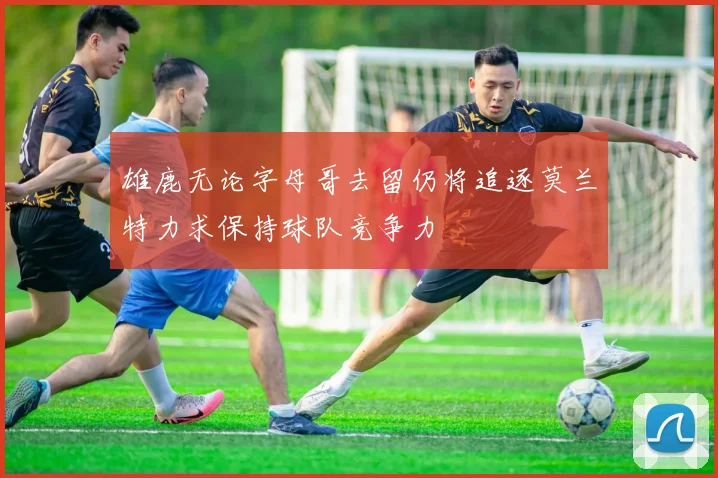 雄鹿无论字母哥去留仍将追逐莫兰特力求保持球队竞争力