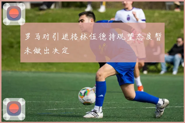 罗马对引进格林伍德持观望态度暂未做出决定