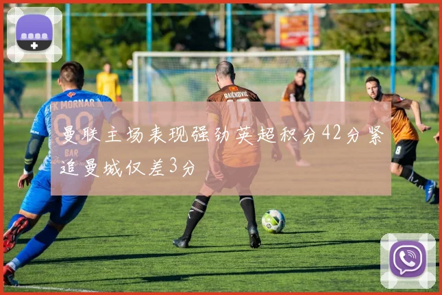 曼联主场表现强劲英超积分42分紧追曼城仅差3分