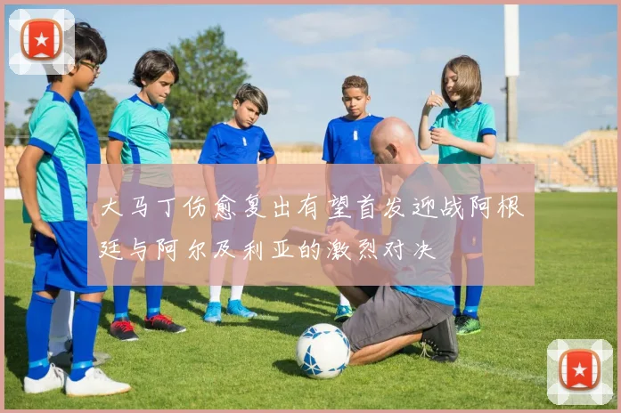 大马丁伤愈复出有望首发迎战阿根廷与阿尔及利亚的激烈对决
