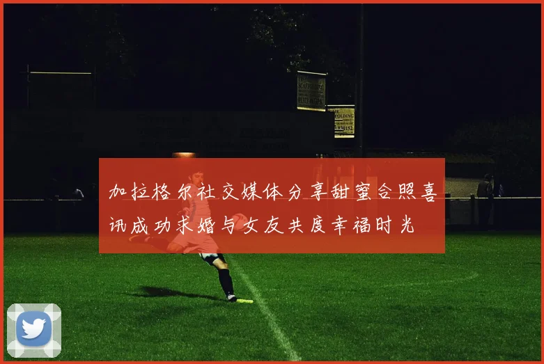 加拉格尔社交媒体分享甜蜜合照喜讯成功求婚与女友共度幸福时光