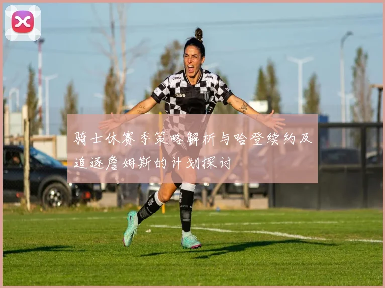 骑士休赛季策略解析与哈登续约及追逐詹姆斯的计划探讨