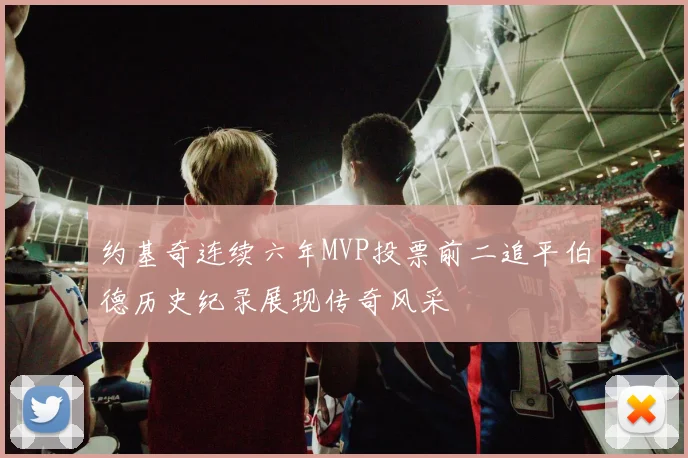 约基奇连续六年MVP投票前二追平伯德历史纪录展现传奇风采