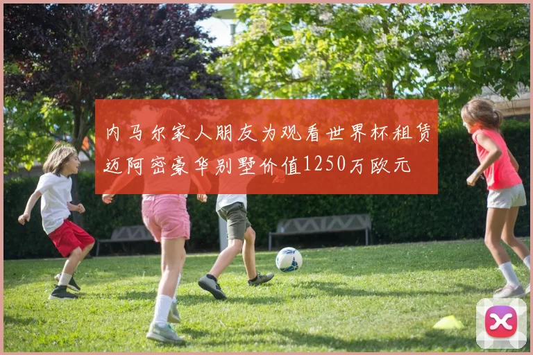 内马尔家人朋友为观看世界杯租赁迈阿密豪华别墅价值1250万欧元