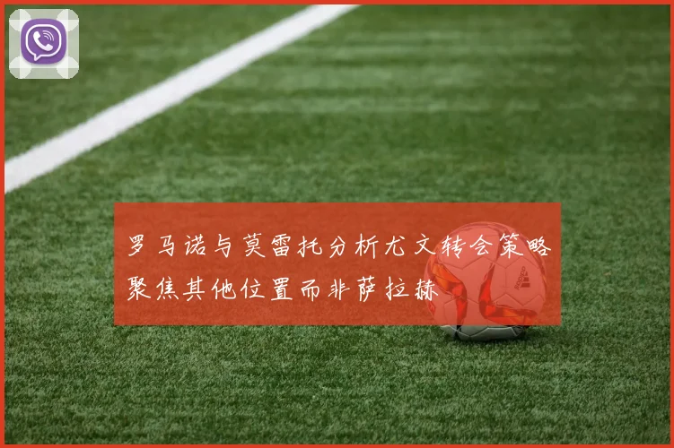 罗马诺与莫雷托分析尤文转会策略聚焦其他位置而非萨拉赫
