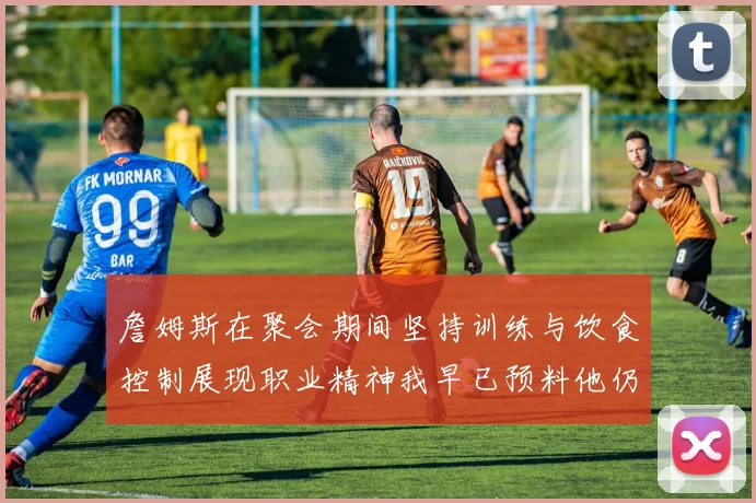 詹姆斯在聚会期间坚持训练与饮食控制展现职业精神我早已预料他仍将出战