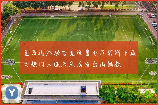 皇马选帅动态克洛普与马雷斯卡成为热门人选未来或将出山执教