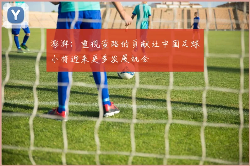 澎湃：重视董路的贡献让中国足球小将迎来更多发展机会