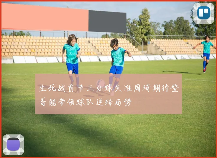生死战首节三分球失准周琦期待登哥能带领球队逆转局势