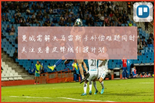 曼城需解决马雷斯卡补偿难题同时关注克鲁皮锋线引援计划