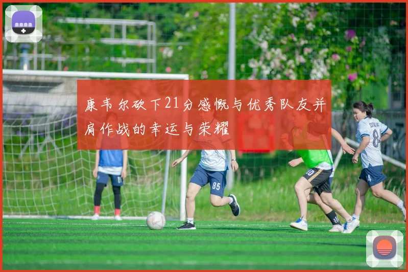康韦尔砍下21分感慨与优秀队友并肩作战的幸运与荣耀
