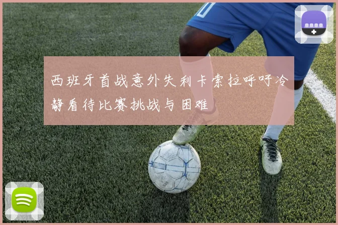 西班牙首战意外失利卡索拉呼吁冷静看待比赛挑战与困难