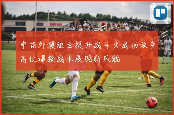 申花外援组合提升战斗力成功放弃高位逼抢战术展现新风貌
