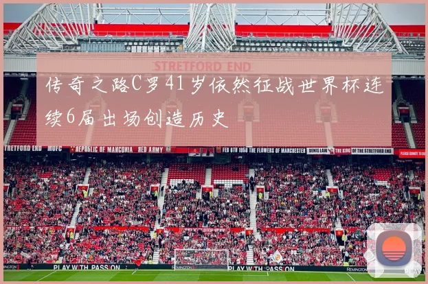 传奇之路C罗41岁依然征战世界杯连续6届出场创造历史